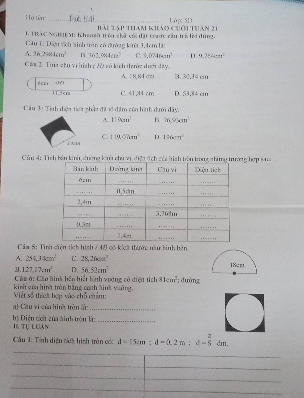 Họ tên:_
Lớp: 5D
bài tập tham khảo củối tuản 21
I. TRAC NGHIỆM: Khoanh tròn chữ cái đặt trước câu trả lời đúng.
Câu 1: Diện tích hình tròn có đường kính 3,4cm là:
A. 36,2984cm^2 B. 362,984cm^2 C. 9,0746cm^2 D. 9,764cm^2
Câu 2: Tính chu vi hình ( H) có kích thước dưới đây.
A. 18,84 cm B. 30,34 cm
6cm (H)
11,5cm C. 41,84 cm D. 53,84 cm
Câu 3: Tính diện tích phần đã tô đậm của hình dưới đây:
A. 119cm^2 B. 76,93cm^2
C. 119,07cm^2 D. 196cm^2
14cm
Câu 4: Tính bán kính, đường kính chu vi, diện tích của hình tròn trong những trường hợp sau:
Câu 5: Tính diện tích hình ( M) có kích thước như hình bên.
A. 254, 34cm^2 C. 28, 26cm^2
B. 127, 17cm^2 D. 56, 52cm^2
Câu 6: Cho hình bên biết hình vuông có diện tích 81cm^2; đường
kính của hình tròn bằng cạnh hình vuông.
Viết số thích hợp vào chỗ chẩm:
a) Chu vi của hình tròn là:_
b) Diện tích của hình tròn là:_
H. Tự luận
Câu 1: Tính diện tích hình tròn có: d=15cm; d=0,2m; d= 2/5 dm. 
_
_
_
_