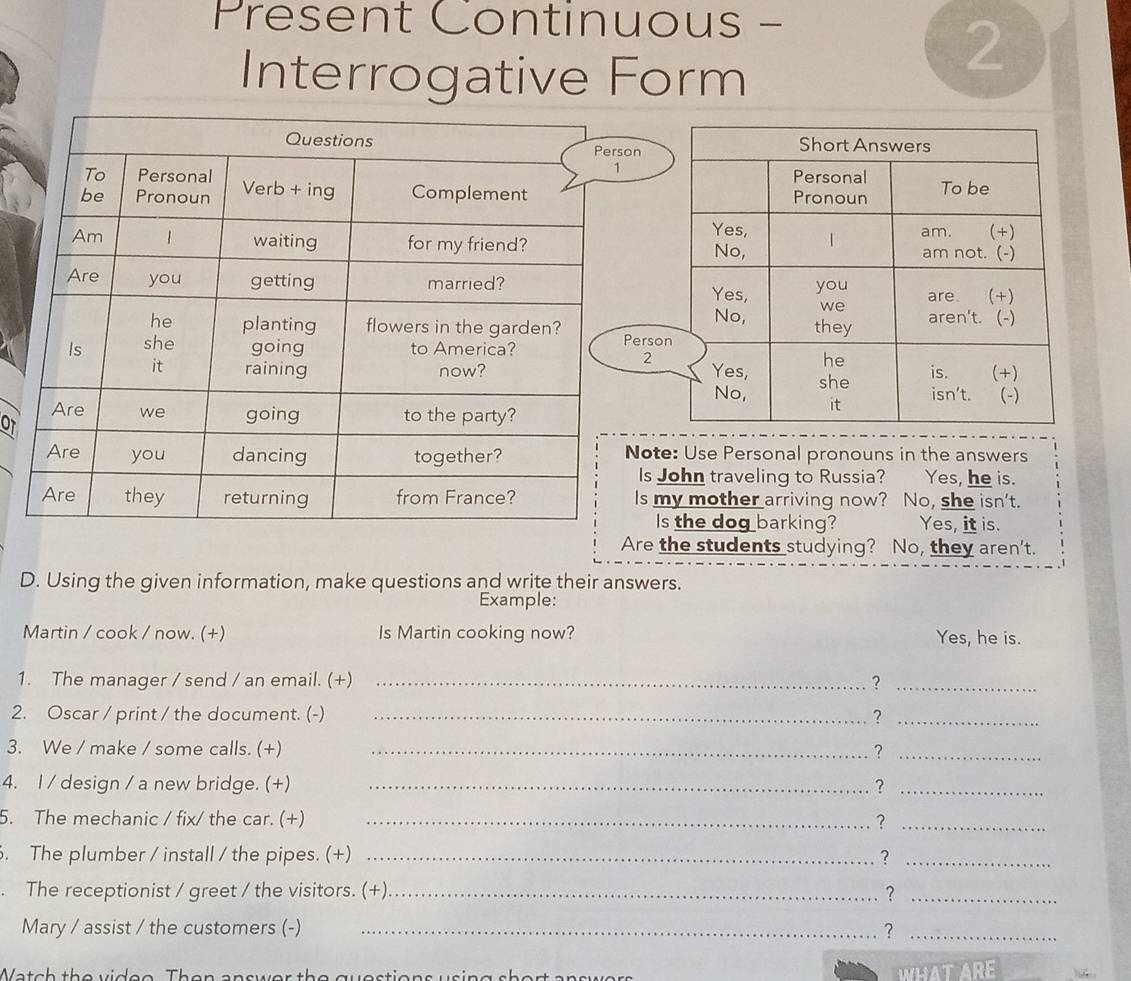 Present Continuous - 
Interrogative Form 
2 
n 
ers 
2 
OT 
ote: Use Personal pronouns in the answers 
Is John traveling to Russia? Yes, he is. 
Is my mother arriving now? No, she isn't. 
Is the dog barking? Yes, it is. 
Are the students studying? No, they aren't. 
D. Using the given information, make questions and write their answers. 
Example: 
Martin / cook / now. (+) Is Martin cooking now? Yes, he is. 
1. The manager / send / an email. (+) _?_ 
2. Oscar / print / the document. (-) _?_ 
3. We / make / some calls. (+) _?_ 
4. I / design / a new bridge. (+) _?_ 
5. The mechanic / fix/ the car. (+) _?_ 
. The plumber / install / the pipes. (+) _?_ 
. The receptionist / greet / the visitors. (+)_ ?_ 
Mary / assist / the customers (-) _?_ 
Watch the videe. Then answer the questions using short answers 
WHAT ARE