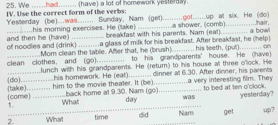 We ......had........ (have) a lot of homework yesterday. 
IV. Use the correct form of the verbs: 
Yesterday (be)...was._ Sunday, Nam (get).........got......up at six. He (do) 
his morning exercises. He (take) _a shower, (comb)..............hair, 
and then he (have) _breakfast with his parents. Nam (eat)............ a bowl 
of noodles and (drink) _a glass of milk for his breakfast. After breakfast, he (help) 
………Mom clean the table. After that, he (brush)_ his teeth, (put). .......... on 
clean clothes, and (go). .._ to his grandparents' house. He (have) 
..............lunch with his grandparents. He (return) to his house at three o'lock. He 
(do)..............his homework. He (eat).......... dinner at 6.30. After dinner, his parents 
(take)....... him to the movie theater. It (be) a very interesting film. They 
(come) ...... back home at 9.30. Nam (go)_ to bed at ten o'clock. 
1. _yesterday? 
What day was 
2. 
What time did Nam get up?