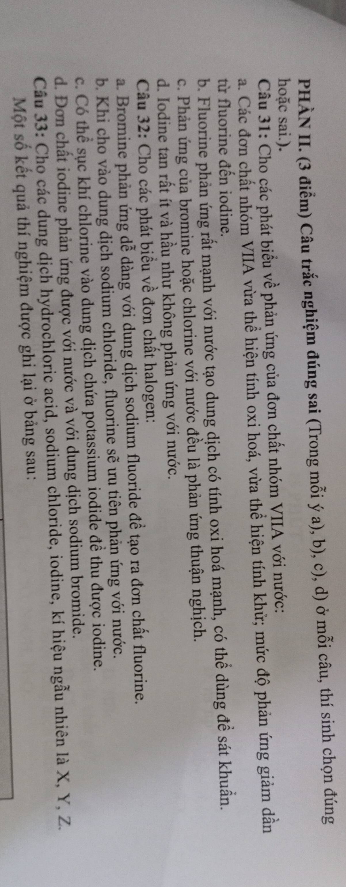 PHÀN II. (3 điểm) Câu trắc nghiệm đúng sai (Trong mỗi ý a), b), c), d) ở mỗi câu, thí sinh chọn đúng
hoặc sai.).
Câu 31: Cho các phát biểu về phản ứng của đơn chất nhóm VIIA với nước:
a. Các đơn chất nhóm VIIA vừa thể hiện tính oxi hoá, vừa thể hiện tính khử; mức độ phản ứng giảm dần
từ fluorine đến iodine.
b. Fluorine phản ứng rất mạnh với nước tạo dung dịch có tính oxi hoá mạnh, có thể dùng để sát khuẩn.
c. Phản ứng của bromine hoặc chlorine với nước đều là phản ứng thuận nghịch.
d. Iodine tan rất ít và hầu như không phản ứng với nước.
Câu 32: Cho các phát biểu về đơn chất halogen:
a. Bromine phản ứng dễ dàng với dung dịch sodium fluoride để tạo ra đơn chất fluorine.
b. Khi cho vào dung dịch sodium chloride, fluorine sẽ ưu tiên phản ứng với nước.
c. Có thể sục khí chlorine vào dung dịch chứa potassium iodide đề thu được iodine.
d. Đơn chất iodine phản ứng được với nước và với dung dịch sodium bromide.
Câu 33: Cho các dung dịch hydrochloric acid, sodium chloride, iodine, kí hiệu ngẫu nhiên là X, Y, Z.
Một số kết quả thí nghiệm được ghi lại ở bảng sau: