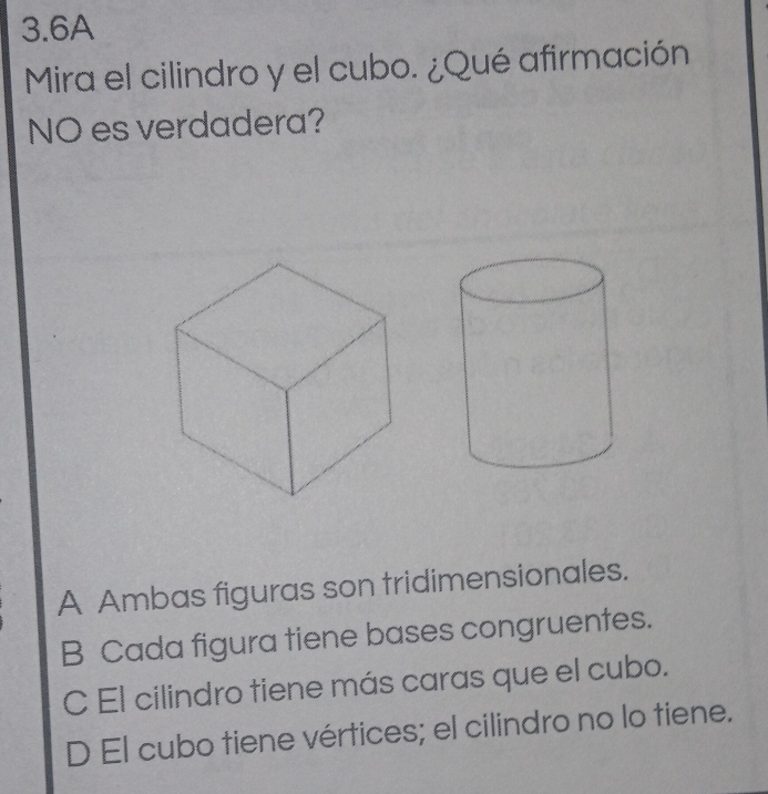 3.6A
Mira el cilindro y el cubo. ¿Qué afirmación
NO es verdadera?
A Ambas figuras son tridimensionales.
B Cada figura tiene bases congruentes.
C El cilindro tiene más caras que el cubo.
D El cubo tiene vértices; el cilindro no lo tiene.