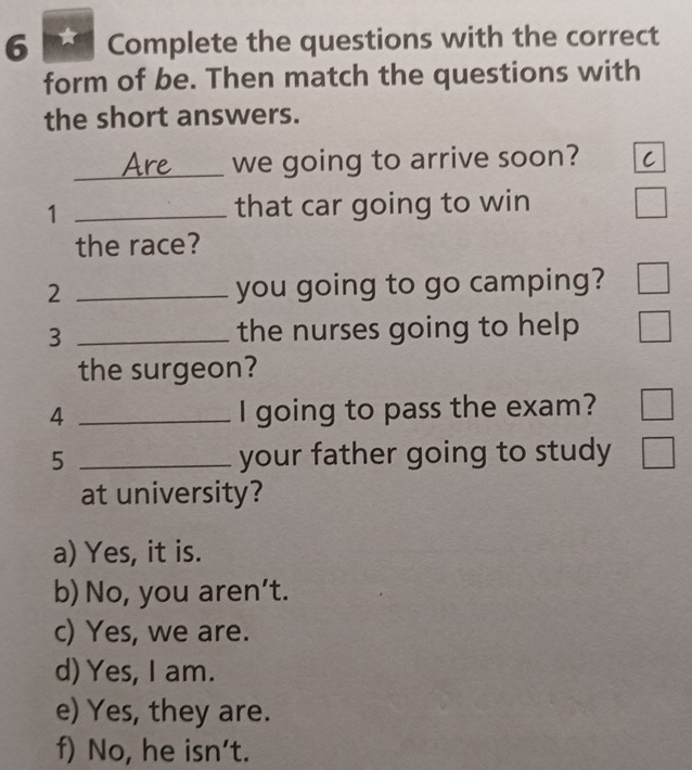 a Complete the questions with the correct
form of be. Then match the questions with
the short answers.
_we going to arrive soon?
1 _that car going to win
the race?
2 _you going to go camping?
3 _the nurses going to help 
the surgeon?
4 _I going to pass the exam?
5 _your father going to study
at university?
a) Yes, it is.
b) No, you aren’t.
c) Yes, we are.
d) Yes, I am.
e) Yes, they are.
f) No, he isn't.