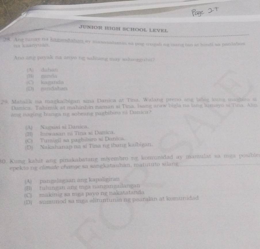 JUNIOR HIGH SCHOOL LEVEL
28. Ang tunay na sagandahan ay masasalamin sa pag-nugaling isang tao at hindi sa panlabus
na kaanyuàn.
Ano ang payak na anyo ng salitang may salungguhir?
A) dahan
(B) ganda
(C) kaganda
(D) gandahan
29, Matalik na magkaibigan sina Danica at Tina. Walang preno ang bibig kung magbiro si
Danica. Tahimik at mahinhin naman si Tina, Isang araw bigla na lang lamayo si Tina. Alin
ang naging bunga ng sobrang pagbibiro ni Danica?
(A) Nagsisi sĩ Danica.
(B) Iniwasan ni Tina si Danica.
(C) Tumigil sa pagbíbiro si Danica.
(D) Nakahanap na si Tina ng ibang kaibigan.
80. Kung kahit ang pinakabatang miyembro ng komunidad ay mamulat sa mga posibler
epekto ng climate change sa sangkatauhan, matututo silang
(A) pangalagaan áng kapaligiran
(B) tulıngan ang mga nangangailangan
(C) makinig sa mga payo ng nakatatanda
(D) sumunod sa mga alituntunin ng pearalan at kemunidad