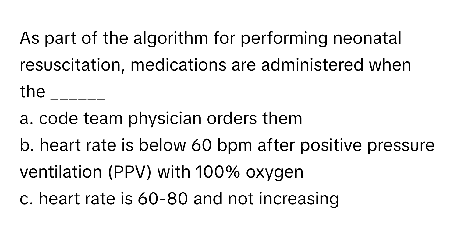 As part of the algorithm for performing neonatal resuscitation, medications are administered when the ______

a. code team physician orders them 
b. heart rate is below 60 bpm after positive pressure ventilation (PPV) with 100% oxygen 
c. heart rate is 60-80 and not increasing