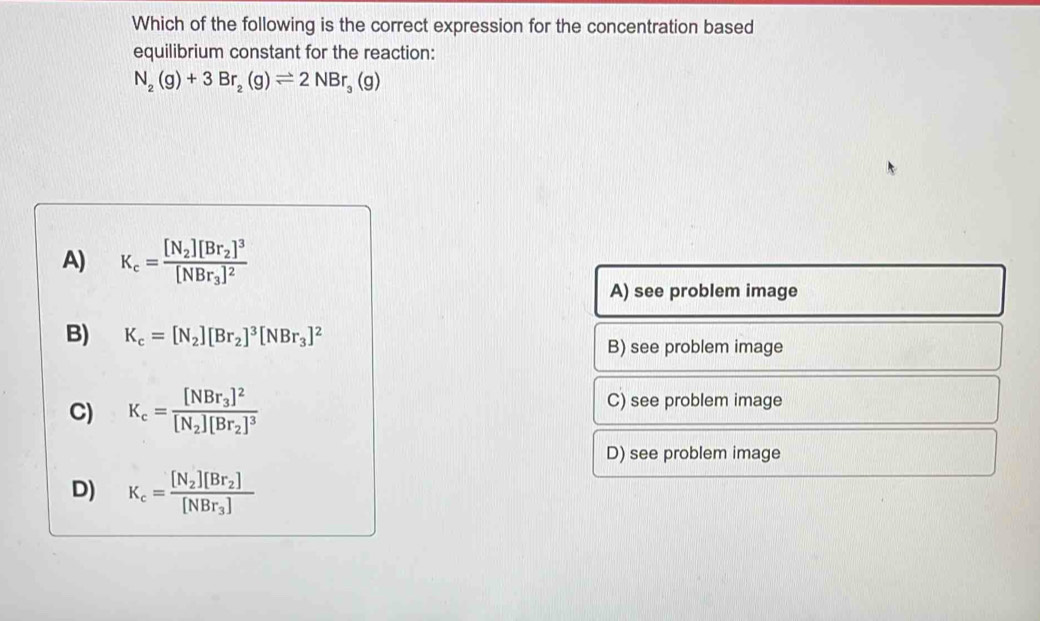 Which of the following is the correct expression for the concentration based
equilibrium constant for the reaction:
N_2(g)+3Br_2(g)leftharpoons 2NBr_3(g)
A) K_c=frac [N_2][Br_2]^3[NBr_3]^2
A) see problem image
B) K_c=[N_2][Br_2]^3[NBr_3]^2
B) see problem image
C) K_c=frac [NBr_3]^2[N_2][Br_2]^3 C) see problem image
D) see problem image
D) K_c=frac [N_2][Br_2][NBr_3]