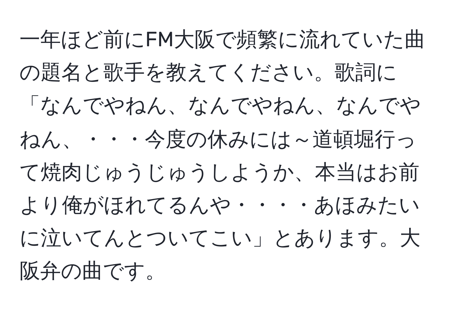 一年ほど前にFM大阪で頻繁に流れていた曲の題名と歌手を教えてください。歌詞に「なんでやねん、なんでやねん、なんでやねん、・・・今度の休みには～道頓堀行って焼肉じゅうじゅうしようか、本当はお前より俺がほれてるんや・・・・あほみたいに泣いてんとついてこい」とあります。大阪弁の曲です。