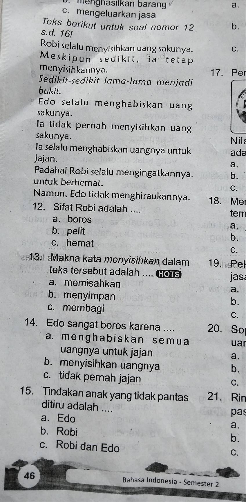 b. menghasılkan barang a.
c. mengeluarkan jasa
Teks berikut untuk soal nomor 12 b.
s.d. 16!
Robi selalu menyisihkan uang sakunya. C.
Meskipun sedikit, ia tetap
menyisihkannya. 17. Per
Sedikit-sedikit lama-lama menjadi
bukit.
Edo selalu menghabiskan uang
sakunya.
la tidak pernah menyisihkan uang
sakunya. Nila
la selalu menghabiskan uangnya untuk
ada
jajan.
a.
Padahal Robi selalu mengingatkannya.
b.
untuk berhemat.
C.
Namun, Edo tidak menghiraukannya. 18. Me
12. Sifat Robi adalah .... tern
a. boros
b. pelit
a.
b.
c. hemat
C.
13. Makna kata menyisihkan dalam 19.ndek
teks tersebut adalah .... Hots
jasa
a. memisahkan
a.
b. menyimpan
b.
c. membagi C.
14. Edo sangat boros karena .... 20. So
a. menghabiskan semua
uar
uangnya untuk jajan a.
b. menyisihkan uangnya
b.
c. tidak pernah jajan
C.
15. Tindakan anak yang tidak pantas 21. Rin
ditiru adalah ....
a. Edo
pas
b. Robi
a.
b.
c. Robi dan Edo
C.
46
Bahasa Indonesia - Semester 2