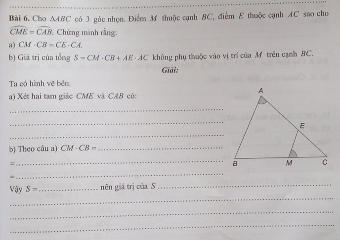 Cho △ ABC có 3 góc nhọn. Điểm M thuộc cạnh BC, điểm E thuộc cạnh AC sao cho
widehat CME=widehat CAB. Chứng minh rằng: 
a) CM· CB=CE· CA. 
b) Giá trị của tồng S=CM· CB+AE· AC không phụ thuộc vào vị trí của M trên cạnh BC. 
Giải: 
Ta có hình vẽ bên. 
a) Xét hai tam giác CME và CAB có: 
_ 
_ 
_ 
b) Theo câu a) CM· CB= _ 
= 
_B 
= 
_ 
Vậy S= _ nên giá trị của S 
_ 
_ 
_ 
_