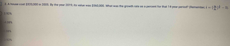 A house cost $320,000 in 2005. By the year 2019, its value was $560,000. What was the growth rate as a percent for that 14-year period? (Remember, i=(frac p_1p_1)^ 1/n -1).
3. 92%
4.08%
08%
). 92%