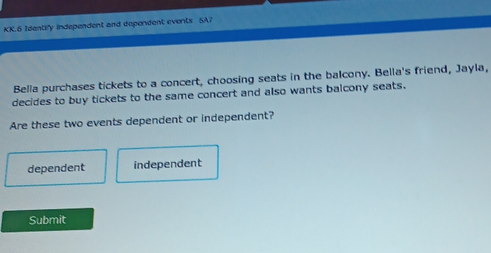 KK.6 Identify independent and dependent events 5A7
Bella purchases tickets to a concert, choosing seats in the balcony. Bella's friend, Jayla,
decides to buy tickets to the same concert and also wants balcony seats.
Are these two events dependent or independent?
dependent independent
Submit