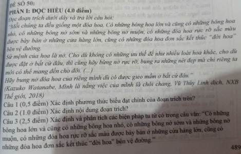 Đ  SO 50:
pHÀN I: ĐQC HIÈU (4.0 điểm)
Đọc đoạn trích dưới dây và trà lời câu hỏi:
Mỗi chúng ta đều giống một đóa hoa. Có những bông hoa lớn và cũng có những bông hoa
z hỏó, có những bông nở sớm và những bông nở muộn, có những đóa hoa rực rỡ sắc màu
được bày bản ở những cửa hàng lớn, cũng có những đóa hoa đơn sắc kết thúc “đời hoa”
bēn 3^+C đường
Sứ mệnh của hoa là nớ. Cho dù không có những ưu thế để như nhiều loài hoa khác, cho đù
được đặt ở bắt cử đầu, thì cũng hãy bừng nở rực rỡ, bung ra những nét đẹp mà chi riêng ta
mới có thể mang đến cho đời. (...)
Hãy bung nớ đôa hoa của riềng mình dù có được gieo mầm ở bắt cử đầu.''
(Kazuko Watanabe, Mình là nắng việc của mình là chới chang, Vũ Thùy Linh địch, NXB
Thể giới, 2018)
Câu 1 (0,5 điểm) Xác định phương thức biểu đạt chính của đoạn trích trên?
Câu 2 (1.0 điểm) Xác định nội dung đoạn trích?
Câu 3 (2,5 điểm) Xác định và phân tích các biện pháp tu từ có trong câu văn: “Có những
bông hoa lớn và cũng có những bông hoa nhỏ, có những bồng nở sớm và những bống nớ
muộn, có những đóa hoa rực rỡ sắc màu được bày bản ở những cửa hàng lớn, cũng có
những đóa hoa đơn sắc kết thúc ''đời hoa'' bên vệ đường.”
489