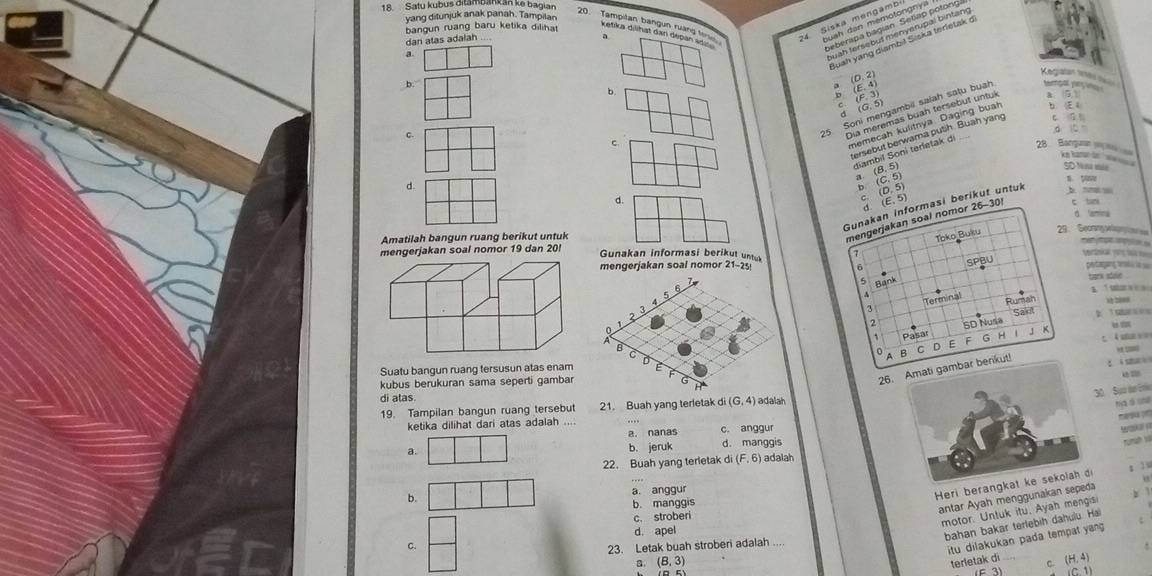 Satu kubus ditambank an ke bagian
yang ditunjuk anak panah. Tampilan
bangun ruang baru ketika diliha 
dan atas adalah
a
a
Kegatan tes ====
b.
b.
; (E.4)
(F, 3
: (G, 5)
5 Soni mengambil saiah satu buah
Dia meremas buah tersebut untuk a (5 )
memecah kulitnya Daging buah b  E 
di 
dambi gồn tàma sy th Buah yang c ū
c. 28 Banguan
a. (B, 5)
SD Nna sule
d.
b. (C. 5)
n yave
(D,5)
d. b ““ c tani
(E, 5)
Gunakan informasi berikut untuk
d amna
Amatilah bangun ruang berikut untuk
mengerjakan soal nomor 26-30!
Toko Buku 29.  Gecrang spn 
     
mengerjakan soal nomor 19 dan 20! Gunakan informasi berikut untuk 21-25 Wrdiae  l 
6 SPBU
mengerjakan soal nomor petagang teati iss
5 Bank
tark adale
a  bor    
Terminal
Rumah
SD Nusa Sak 2     M 2ies
 
1 Pasar F G H
t. 4 sce  
B C o E
26bar berikut!
ti sh 
Suatu bangun ruang tersusun atas enam
kubus berukuran sama seperti gambar
di alas
0 Sua de Erie
19. Tampilan bangun ruang tersebut 21. Buah yang terletak C i(G,4) adalah
meá pr
ketika dilihat dari atas adalah_
a. nanas c. anggur
Tamah và
a.
b. jeruk d. manggis
22. Buah yang terletak di (F,6) adalah
b. a. anggur
Heri berangk
s l u
b. manggis
antar Ayah menggunakan sepeda y 1
c. stroberi
motor. Untuk itu, Ayah mengisi
d. apel
bahan bakar terlebih dahulu. Hai
C.
23. Letak buah stroberi adalah_
itu dilakukan pada tempat yang 
a (B,3) terletak di C. (H,4)
E3)