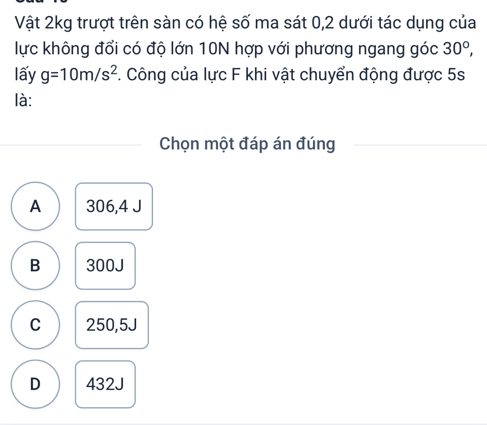 Vật 2kg trượt trên sàn có hệ số ma sát 0, 2 dưới tác dụng của
lực không đổi có độ lớn 10N hợp với phương ngang góc 30°, 
lấy g=10m/s^2. Công của lực F khi vật chuyển động được 5s
là:
Chọn một đáp án đúng
A 306,4 J
B 300J
C 250,5J
D 432J