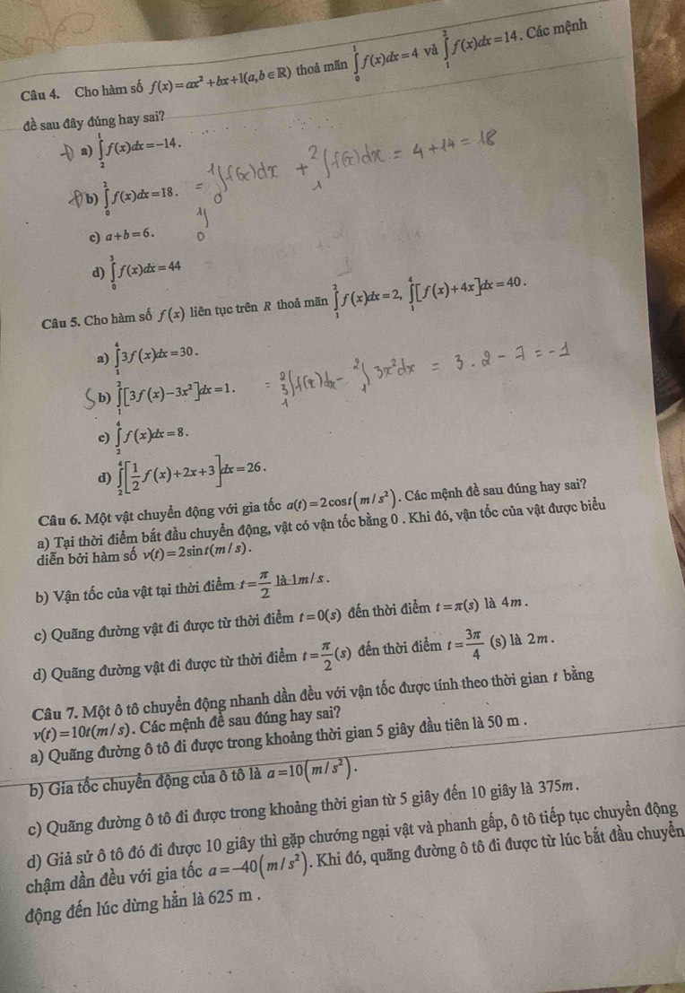 Cho hàm số f(x)=ax^2+bx+1(a,b∈ R) thoả mãn ∈tlimits _0^(1f(x)dx=4 và ∈tlimits _1^2f(x)dx=14. Các mệnh
đề sau đây đúng hay sai?
a) ∈tlimits _2^1f(x)dx=-14.
fb) ∈tlimits _0^2f(x)dx=18.
c) a+b=6.
d) ∈tlimits _0^3f(x)dx=44
Câu 5. Cho hàm số f(x) liên tục trên R thoả mãn ∈tlimits _1^2f(x)dx=2,∈tlimits _1^4[f(x)+4x]dx=40.
a) ∈tlimits _1^43f(x)dx=30.
b) ∈tlimits _1^2[3f(x)-3x^2)]dx=1.
c) ∈tlimits _2^(4f(x)dx=8.
d) ∈tlimits _2^4[frac 1)2f(x)+2x+3]dx=26.
Câu 6. Một vật chuyển động với gia tốc a(t)=2cos t(m/s^2). Các mệnh đề sau đúng hay sai?
diễn bởi hàm số a) Tại thời điểm bắt đầu chuyển động, vật có vận tốc bằng 0 . Khi đó, vận tốc của vật được biểu
v(t)=2sin t(m/s).
b) Vận tốc của vật tại thời điểm t= π /2 la-1m/s.
c) Quãng đường vật đi được từ thời điểm t=0(s) đến thời điểm t=π (s) là 4m .
d) Quãng đường vật đi được từ thời điểm t= π /2 (s) đến thời điểm t= 3π /4  (s) là 2m.
Câu 7. Một ô tô chuyển động nhanh dần đều với vận tốc được tính theo thời gian # bằng
v(t)=10t(m/s). Các mệnh đề sau đúng hay sai?
a) Quãng đường ô tô đi được trong khoảng thời gian 5 giây đầu tiên là 50 m .
b) Gia tốc chuyền động của ô tô là a=10(m/s^2).
c) Quãng đường ô tô đi được trong khoảng thời gian từ 5 giây đến 10 giây là 375m .
d) Giả sử ô tô đó đi được 10 giây thì gặp chướng ngại vật và phanh gấp, ô tô tiếp tục chuyển động
chậm dần đều với gia tốc a=-40(m/s^2). Khi đó, quãng đường ô tô đi được từ lúc bắt đầu chuyển
động đến lúc dừng hẳn là 625 m .