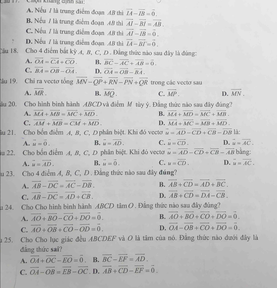 Chộn kháng định sai:
A. Nếu 1 là trung điểm đoạn AB thì vector IA-vector IB=vector 0.
B. Nếu / là trung điểm đoạn AB thì vector AI-vector BI=vector AB.
C. Nếu / là trung điểm đoạn AB thì vector AI-vector IB=vector 0.
D. Nếu / là trung điểm đoạn AB thì vector IA-vector BI=vector 0.
Câu 18. Cho 4 điểm bất kỳ A, B, C, D . Đẳng thức nào sau đây là đúng:
A. overline OA=overline CA+overline CO. B. vector BC-vector AC+vector AB=vector 0.
C. vector BA=vector OB-vector OA. D. vector OA=vector OB-vector BA.
âu 19. Chỉ ra vectơ tổng vector MN-vector QP+vector RN-vector PN+vector QR trong các vectơ sau
A. vector MR. B. vector MQ. C. vector MP. D. vector MN.
âu 20. Cho hình bình hành ABCD và điểm M tùy ý. Đẳng thức nào sau đây đúng?
A. vector MA+vector MB=vector MC+vector MD. B. vector MA+vector MD=vector MC+vector MB.
C. vector AM+vector MB=vector CM+vector MD. D. vector MA+vector MC=vector MB+vector MD.
âu 21. Cho bốn điểm A, B, C, D phân biệt. Khi đó vectơ vector u=vector AD-vector CD+vector CB-vector DB là:
A. vector u=vector 0. B. vector u=vector AD. C. vector u=vector CD. D. vector u=vector AC.
iu 22. Cho bốn điểm A, B, C, D phân biệt. Khi đó vectơ vector u=vector AD-vector CD+vector CB-vector AB bằng:
A. vector u=vector AD. B. vector u=vector 0. C. u=overline CD. D. vector u=vector AC.
u 23. Cho 4 điểm A, B, C, D . Đẳng thức nào sau đây đúng?
A. vector AB-vector DC=vector AC-vector DB. B. vector AB+vector CD=vector AD+vector BC.
C. vector AB-vector DC=vector AD+vector CB. D. vector AB+vector CD=vector DA-vector CB.
u 24. Cho Cho hình bình hành ABCD tâm O . Đẳng thức nào sau đây đúng?
A. vector AO+vector BO-vector CO+vector DO=vector 0.
B. vector AO+vector BO+vector CO+vector DO=vector 0.
C. vector AO+vector OB+vector CO-vector OD=vector 0. D. vector OA-vector OB+vector CO+vector DO=vector 0.
u 25. Cho Cho lục giác đều ABCDEF và O là tâm của nó. Đẳng thức nào dưới đây là
đng thức sai?
A. vector OA+vector OC-vector EO=vector 0 B. vector BC-vector EF=vector AD.
C. vector OA-vector OB=vector EB-vector OC. D. vector AB+vector CD-vector EF=vector 0.