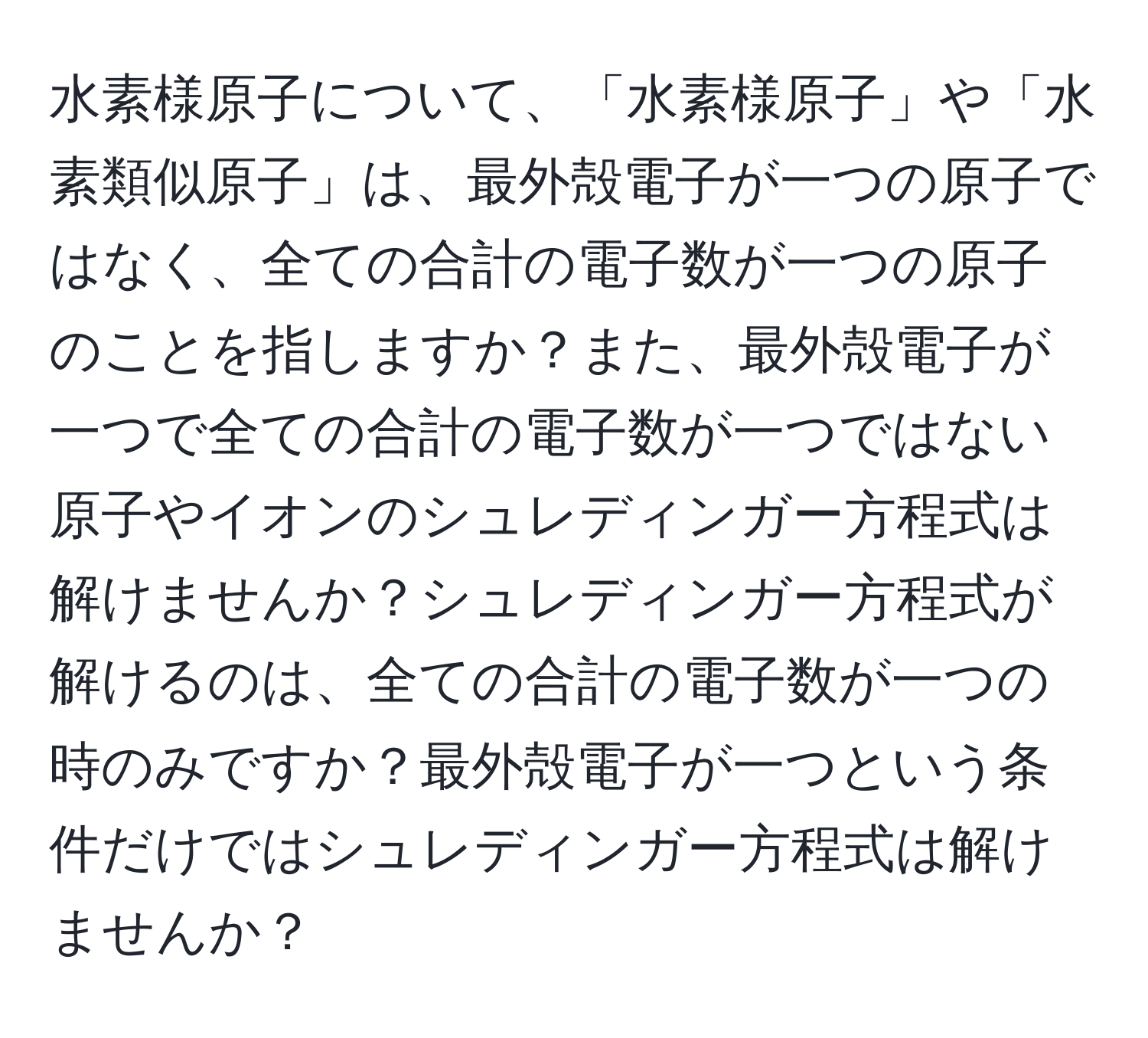 水素様原子について、「水素様原子」や「水素類似原子」は、最外殻電子が一つの原子ではなく、全ての合計の電子数が一つの原子のことを指しますか？また、最外殻電子が一つで全ての合計の電子数が一つではない原子やイオンのシュレディンガー方程式は解けませんか？シュレディンガー方程式が解けるのは、全ての合計の電子数が一つの時のみですか？最外殻電子が一つという条件だけではシュレディンガー方程式は解けませんか？