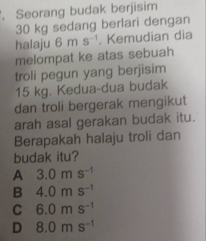 Seorang budak berjisim
30 kg sedang berlari dengan
halaju 6ms^(-1). Kemudian dia
melompat ke atas sebuah
troli pegun yang berjisim
15 kg. Kedua-dua budak
dan troli bergerak mengikut
arah asal gerakan budak itu.
Berapakah halaju troli dan
budak itu?
A 3.0ms^(-1)
B 4.0ms^(-1)
C 6.0ms^(-1)
D 8.0ms^(-1)