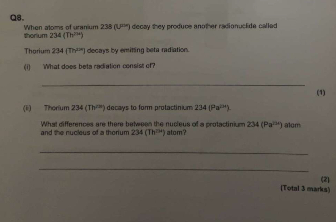 When atoms of uranium 238(U^(234)) decay they produce another radionuclide called 
thorium 234(Th^(234))
Thorium 234(Th^(234)) decays by emitting beta radiation. 
(i) What does beta radiation consist of? 
_ 
(1) 
(ii) Thorium 234(Th^(238)) decays to form protactinium 234(Pa^(234)). 
What differences are there between the nucleus of a protactinium 234(Pa^(234)) atom 
and the nucleus of a thorium 234(Th^(234)) atom? 
_ 
_ 
(2) 
(Total 3 marks)