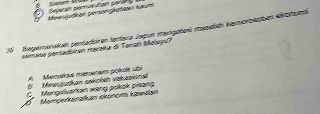 B Sater 200
a Sejarah pemuestan perary
Mewujudkan persengketaan kaum
29 Bagaimanakah pertadbiran tentera Jepun mengatasí masalah kemerosotan elonami
semasa pentadbiran mereka di Tanah Melayu?
A Memaksa menanam pokok ubi
B Mewujudkan sekolah vakasional
C Mengeluarkan wang pokok pisang
Memperkenalkan ekonomi kawalan