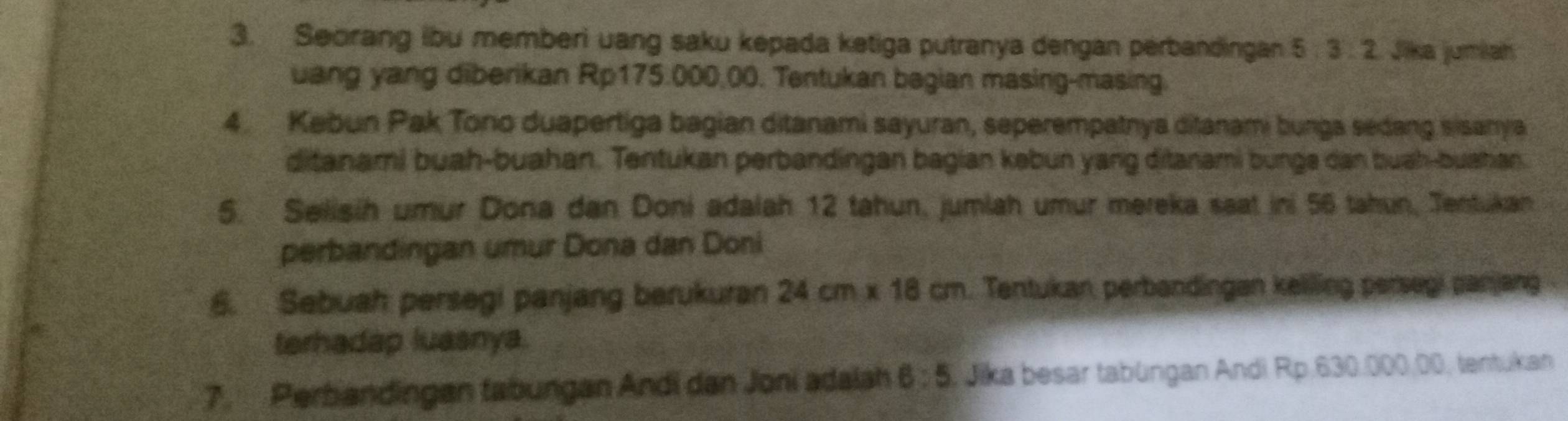 Seorang ibu memberi uang saku kepada ketiga putranya dengan perbandingan 5:3:2 Jika jumian 
uang yang diberikan Rp175.000,00. Tentukan begian masing-masing. 
4 Kabun Pak Tono duapertiga bagian ditanami sayuran, seperempatnya ditanami bunga sedang sisanya 
ditanami buah-buahan. Tentukan perbandingan bagian kəbun yang ditanami bunge dan buah-buahan. 
5. Selisih umur Dona dan Doni adalah 12 tahun, jumlah umur mereka saat ini 56 tahun, Jentukan 
perbandingan umur Dona dan Doni 
6. Sebuah persegi panjang berukuran 24cm* 18cm. Tentukan, perbandingan keliling persegi panjang 
terhadap luasnya. 
7. Perbandingan tabungan Andi dan Joni adalah 6:5 , Jika besar tabüngan Andi Rp.630.000.00, tentukan