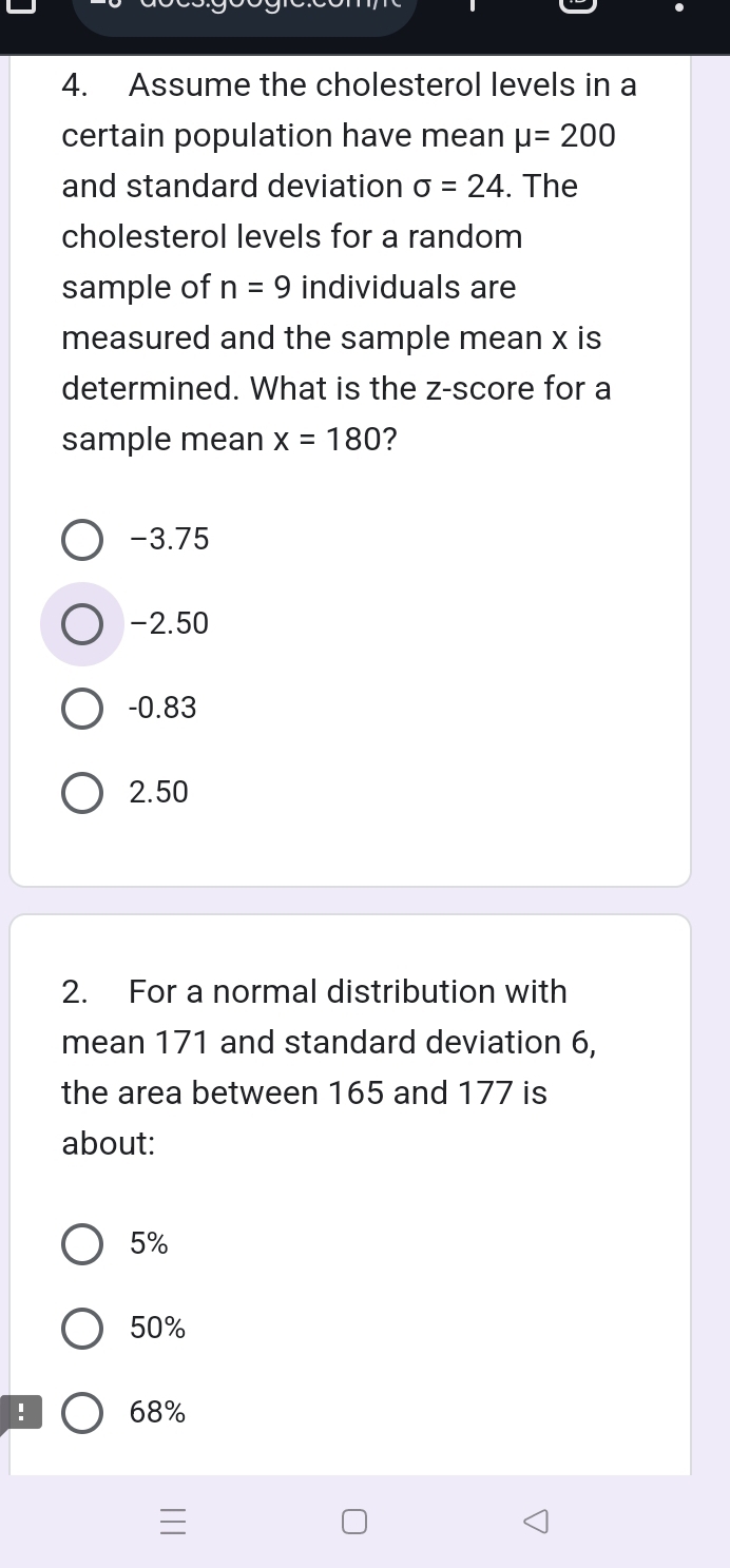 Assume the cholesterol levels in a
certain population have mean mu =200
and standard deviation sigma =24. The
cholesterol levels for a random
sample of n=9 individuals are
measured and the sample mean x is
determined. What is the z-score for a
sample mean x=180 ?
-3.75
-2.50
-0.83
2.50
2. For a normal distribution with
mean 171 and standard deviation 6,
the area between 165 and 177 is
about:
5%
50% ! 68%