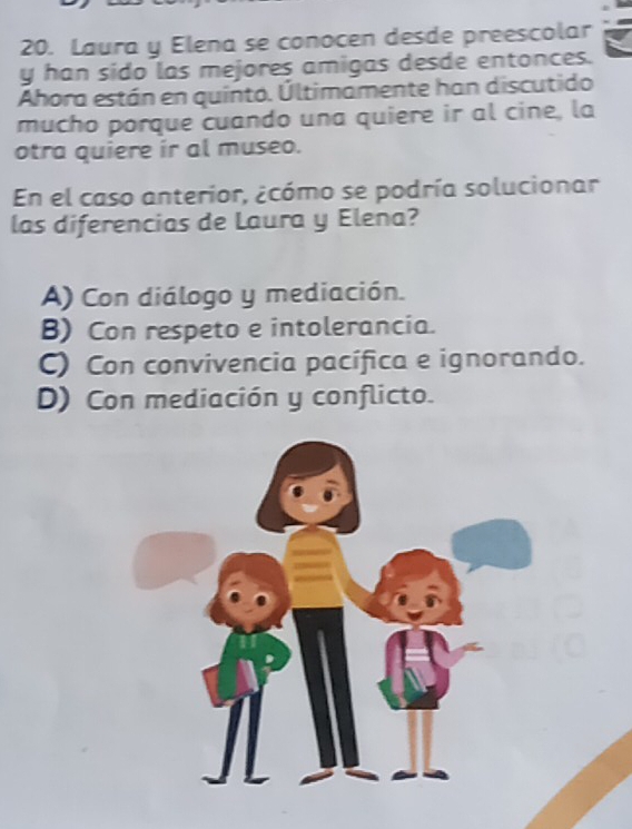 Laura y Elena se conocen desde preescolar
y han sido las mejores amigas desde entonces.
Ahora están en quinto. Últimamente han discutido
mucho porque cuando una quiere ir al cine, la
otra quiere ir al museo.
En el caso anterior, ¿cómo se podría solucionar
las diferencias de Laura y Elena?
A) Con diálogo y mediación.
B) Con respeto e intolerancia.
C) Con convivencia pacífica e ignorando.
D) Con mediación y conflicto.