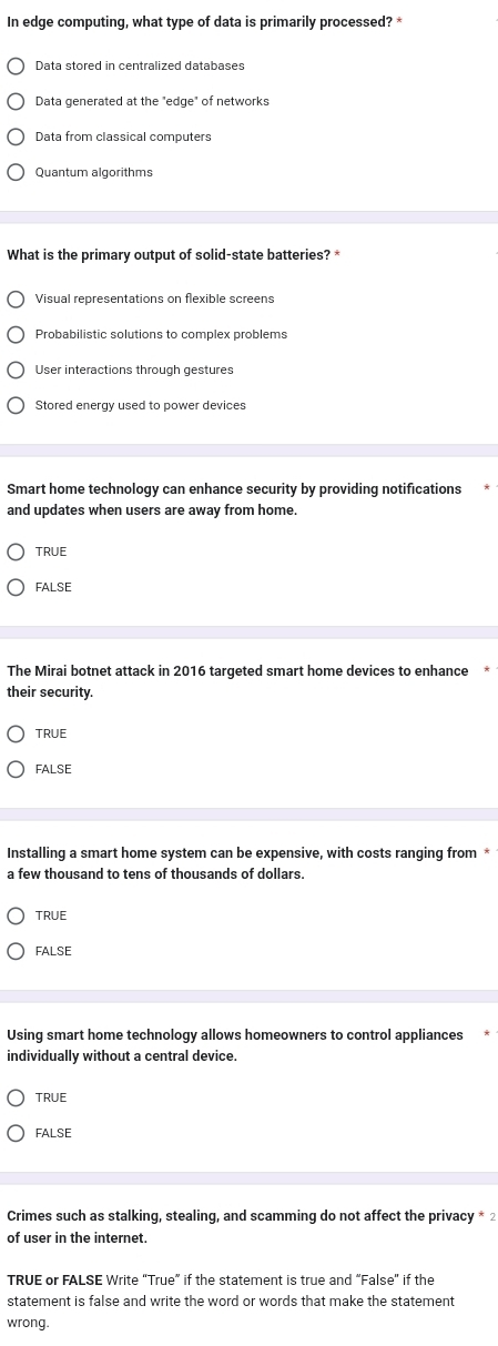 In edge computing, what type of data is primarily processed? *
Data generated at the "edge" of networks
Data from classical computers
Quantum algorithms
What is the primary output of solid-state batteries?
Visual representations on flexible screens
Probabilistic solutions to complex problems
User interactions through gestures
Stored energy used to power devices
Smart home technology can enhance security by providing notifications
and updates when users are away from home.
TRUE
FALSE
The Mirai botnet attack in 2016 targeted smart home devices to enhance
their security.
TRUE
FALSE
Installing a smart home system can be expensive, with costs ranging from *
a few thousand to tens of thousands of dollars.
TRUE
FALSE
Using smart home technology allows homeowners to control appliances
individually without a central device.
TRUE
FALSE
Crimes such as stalking, stealing, and scamming do not affect the privacy * 2
of user in the internet.
TRUE or FALSE Write “True” if the statement is true and “False” if the
statement is false and write the word or words that make the statement
wrong.