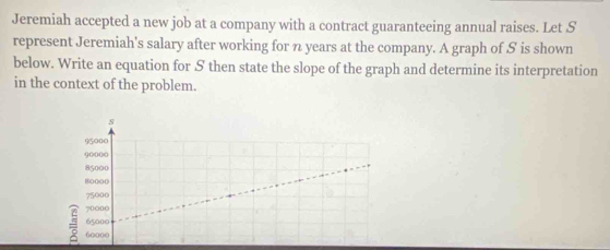 Jeremiah accepted a new job at a company with a contract guaranteeing annual raises. Let S 
represent Jeremiah's salary after working for n years at the company. A graph of S is shown 
below. Write an equation for S then state the slope of the graph and determine its interpretation 
in the context of the problem. 
s
95000
90000
85000
80000
75000
700n0
65000
60000