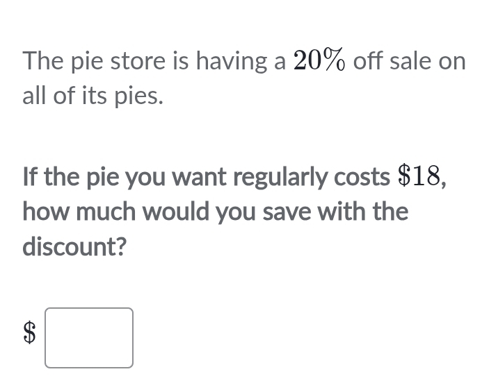 The pie store is having a 20% off sale on 
all of its pies. 
If the pie you want regularly costs $18, 
how much would you save with the 
discount?
$