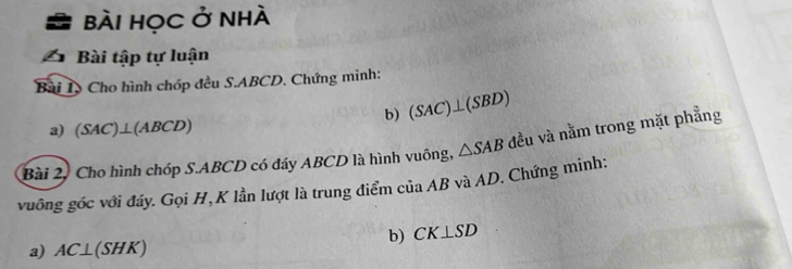 Bài HọC ở nhà 
Bài tập tự luận 
Bài I, Cho hình chóp đều S. ABCD. Chứng minh: 
b) (SAC)⊥ (SBD)
a) (SAC)⊥ (ABCD)
Bài 2. Cho hình chóp S. ABCD có đáy ABCD là hình vuông, △ SAB đều và nằm trong mặt phẳng 
vuông góc với đáy. Gọi H, K lần lượt là trung điểm của AB và AD. Chứng minh: 
b) CK⊥ SD
a) AC⊥ (SHK)