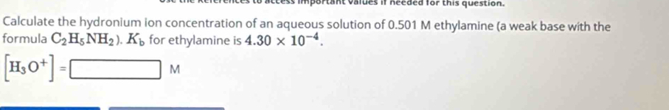 ess important values if needed for this question. 
Calculate the hydronium ion concentration of an aqueous solution of 0.501 M ethylamine (a weak base with the 
formula C_2H_5NH_2).K_b for ethylamine is 4.30* 10^(-4).
[H_3O^+]=□ M