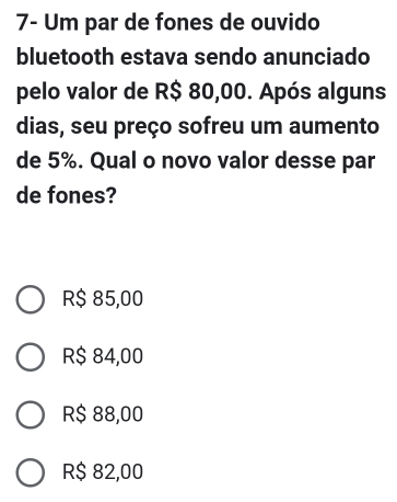 7- Um par de fones de ouvido
bluetooth estava sendo anunciado
pelo valor de R$ 80,00. Após alguns
dias, seu preço sofreu um aumento
de 5%. Qual o novo valor desse par
de fones?
R$ 85,00
R$ 84,00
R$ 88,00
R$ 82,00