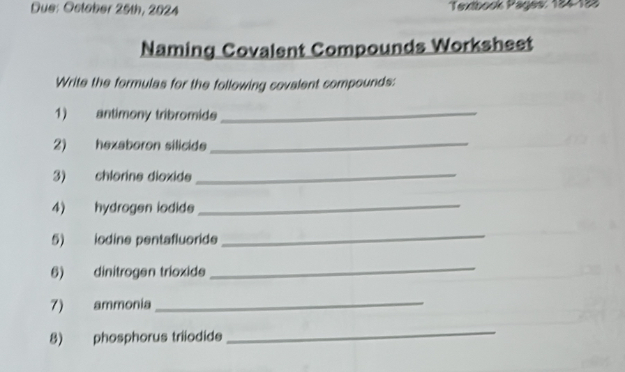 Due: October 25th, 2024 Textbock Päges: 184 123 
Naming Covalent Compounds Worksheet 
Write the formulas for the following covalent compounds: 
1) antimony tribromide_ 
2) hexaboron silicide 
_ 
3) chlorine dioxide 
_ 
4) hydrogen iodide 
_ 
5) iodine pentafluoride 
_ 
6) dinitrogen trioxide 
_ 
7) ammonia 
_ 
8) phosphorus triiodide 
_