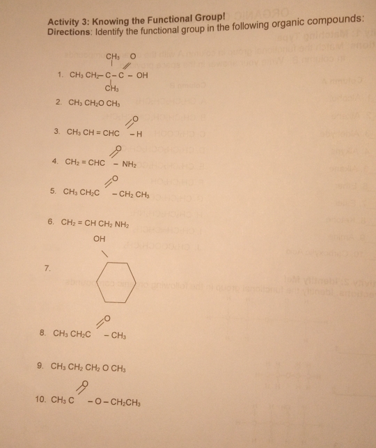 Activity 3: Knowing the Functional Group!
Directions: Identify the functional group in the following organic compounds:
□° CH_3O
1. beginarrayr CH_3CH_2-C-C-OH CH_3endarray
2. CH_3CH_2OCH_3
∴ △ ADE(AAS)
3. CH_3CH=CHC-H
4. CH_2=CHCoverset -NH_2
5. CH_3CH_2Cl=^O-CH_2CH_3 □ 
6. CH_2=CHCH_2NH_2
OH
7.
O
8. CH_3CH_2C-CH_3
9. CH_3CH_2CH_2OCH_3
10. CH_3C-O-CH_2CH_3endarray