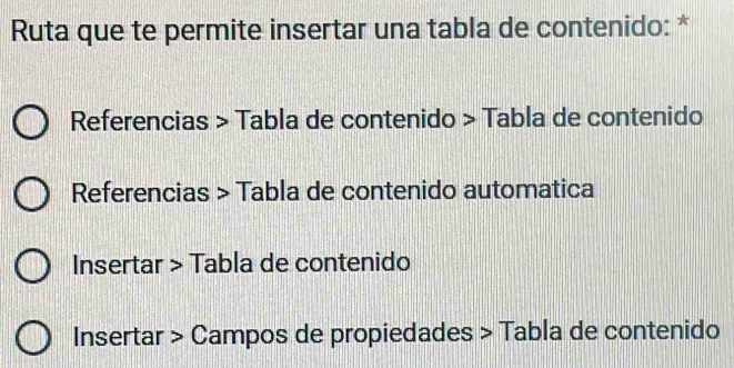 Ruta que te permite insertar una tabla de contenido: * 
Referencias > Tabla de contenido > Tabla de contenido 
Referencias > Tabla de contenido automatica 
Insertar > Tabla de contenido 
Insertar > Campos de propiedades > Tabla de contenido