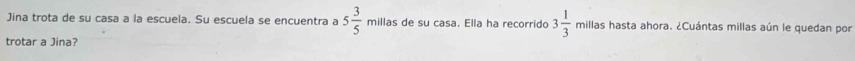Jina trota de su casa a la escuela. Su escuela se encuentra a 5 3/5  millas de su casa. Ella ha recorrido 3 1/3  millas hasta ahora. ¿Cuántas millas aún le quedan por 
trotar a Jina?