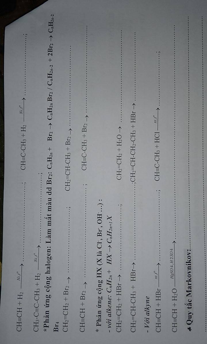 CHequiv CH+H_2_ Ni.t''
_ CHequiv C-CH_3+H_2_ Nix^o _ 
.; 
_ CH_3-Cequiv C-CH_3+H_2_ Nit°
:, 
*Phản ứng cộng halogen: Làm mất màu dd Br2: C_nH_2n+Br_2to C_nH_2nBr_2/C_nH_2n-2+2Br_2to C_nH_2n-2
Br_4
__ CH_2=CH_2+Br_2. CH_2=CH-CH_3+Br_2 __ 
__ CHequiv CH+Br_2; CHequiv C-CH_3+Br_2 _ 
* Phản ứng cộng HX (X là Cl, Br, OH ...) : 
- với alkene: C_nH_2n+HXto C_nH_2n+1X
_ CH_2=CH_2+HBr. CH_2=CH_2+H_2O _ 
_ CH_2=CH-CH_3+HBr
CH_2=CH-CH_2-CH_3+HBr _  _ 
- Với alkyne
CHequiv CH+HBr_ x/.t^0 __ 
; CHequiv C-CH_3+HC1xrightarrow xt_1l^o _ 
.;
CHequiv CH+H_2O _ HgSO4,H2SO4 _ 
* Quy tắc Markovnikov: 
_ 
_