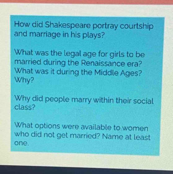 How did Shakespeare portray courtship 
and marriage in his plays? 
What was the legal age for girls to be 
married during the Renaissance era? 
What was it during the Middle Ages? 
Why? 
Why did people marry within their social 
class? 
What options were available to women 
who did not get married? Name at least 
one.