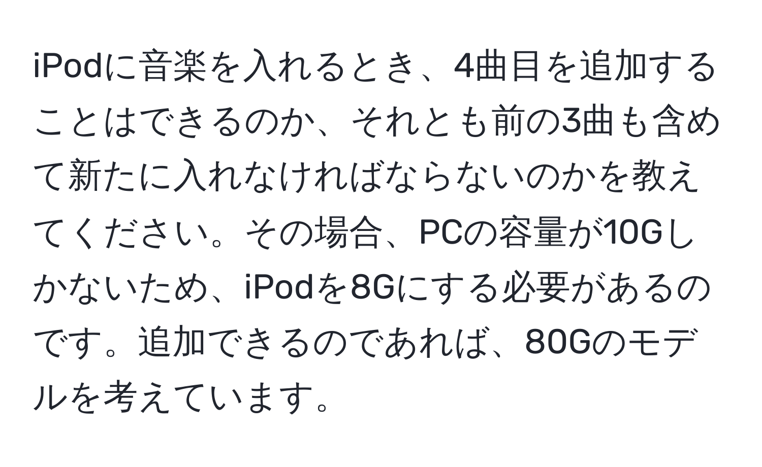 iPodに音楽を入れるとき、4曲目を追加することはできるのか、それとも前の3曲も含めて新たに入れなければならないのかを教えてください。その場合、PCの容量が10Gしかないため、iPodを8Gにする必要があるのです。追加できるのであれば、80Gのモデルを考えています。