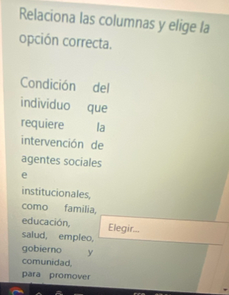 Relaciona las columnas y elige la 
opción correcta. 
Condición del 
individuo que 
requiere la 
intervención de 
agentes sociales 
e 
institucionales, 
como familia, 
educación, Elegir... 
saiud, empleo, 
gobierno y 
comunidad, 
para promover