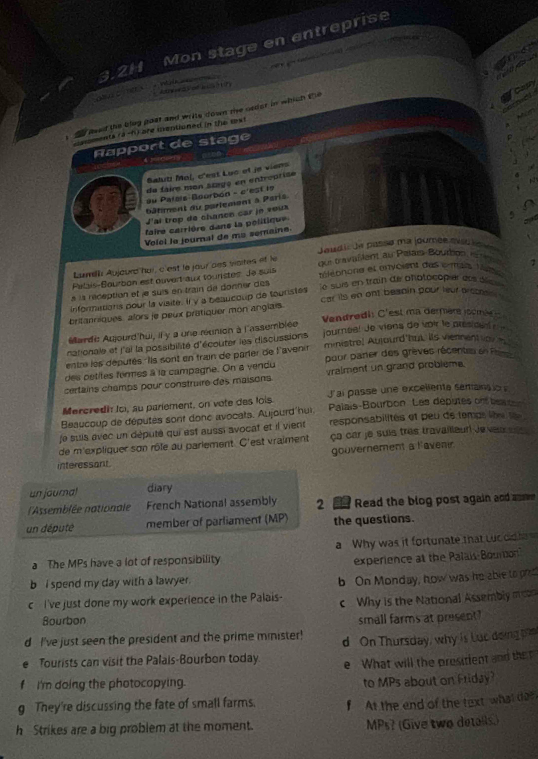 3.2H Mon stage en entreprise
ne
        
Wilk  aec
owomers
Aty e  a  ef  h  (    
carfy
f Reed the blug poat and write down the order in which the
1
carments (a-h) are mentioned in the txt
Rapport de stage
   
  
4 mcosy
Salut Mal, c'est Luc et je viens
   
a
de faire mon stagó en entroprise
au Palais-Bourbon - c'est le
bâtiment du parlement à Paris.
'ai trop de chanco car je soux
aire carrière dans la politique
cpr
Voiol le journal de ma semaine.
Joudis de passe ma joumée aed i 
Lundh Aujourd hui, c'est le jaur des vaites et le oui travailent au Pelais-Bourbon, a rie
Palais-Sourbon est ouvert aux touristes. Je suis téléohone et envoient des e mais Vate
à la réception et je suis en train de donner des 7
informittions pour la visite. Il y a beaucoup de touristes  ie suis en train de photocopier des dce 
car its en ont beapin pour leur prcsmn  
britanniques. alors je peux pratiquer mon anglais.
Vendre dit C 'est  a dermere joomé 
Mardi: Anjourd'hui, il y a une réunion à l'assemblée jourée! Je viens de voir le prés d e    r
nationale et j'ai la possibilité d'écouter les discussions ministre! Aujourd'but its viernent vo   
entre les députés. Ils sont en train de parier de l'avenir
des petites formes à la campagne. On a vendu pour parer des grèves récentes en P 
certains champs pour construire des maisons. vralment un grand probleme.
J'ai passe une excellente semains l 
Mercredit loi, au pariement, on vote des lois
Beaucoup de députés sont donc avocats. Aujourd'hur, Palais-Bourbon. Les députes on beaon
je suis avec un député qui est aussi avocat et il vient responsabilités et peu de tempa libre le 
de m'expliquer son rôle au parlement. C'est vraiment ça car je suis tres travailleur Jeven uls 
gouvernement a lavent
interessant.
un journal
diary
(l'Assemblée nationale French National assembly 2  Read the blog post again and ave
un député member of parliament (MP) the questions.
a Why was it fortunate that Lu old 
a The MPs have a lot of responsibility
experience at the Palais Bourion
b I spend my day with a lawyer.
b On Monday, how was he able to pzd
c I've just done my work experience in the Palais-
c Why is the National Assembly mcon
Bourbon small farms at present ?
d I've just seen the president and the prime minister! d On Thursday, why is Lut doing pa
e Tourists can visit the Palais-Bourbon today.
e What will the presitient and the 
f I'm doing the photocopying.
to MPs about on Friday?
g They're discussing the fate of small farms.
f At the end of the text what tee
h Strikes are a big problem at the moment.
MPs? (Give two detalls.)