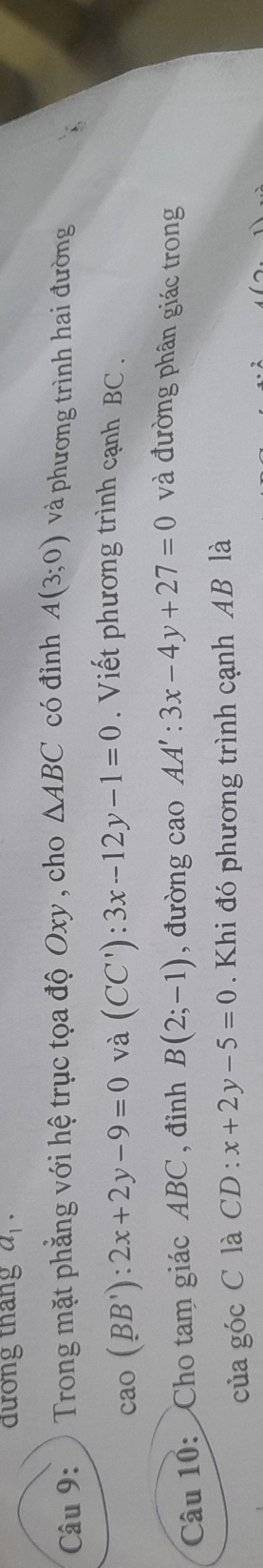 đương tháng a_1·
Câu 9: Trong mặt phẳng với hệ trục tọa độ Oxy , cho △ ABC có đỉnh A(3;0) và phương trình hai đường
cao(BB'):2x+2y-9=0 và (CC'):3x-12y-1=0. Viết phương trình cạnh BC. 
Câu 10: Cho tam giác ABC , đỉnh B(2;-1) , đường cao AA':3x-4y+27=0 và đường phân giác trong 
của góc C là CD : x+2y-5=0. Khi đó phương trình cạnh AB là