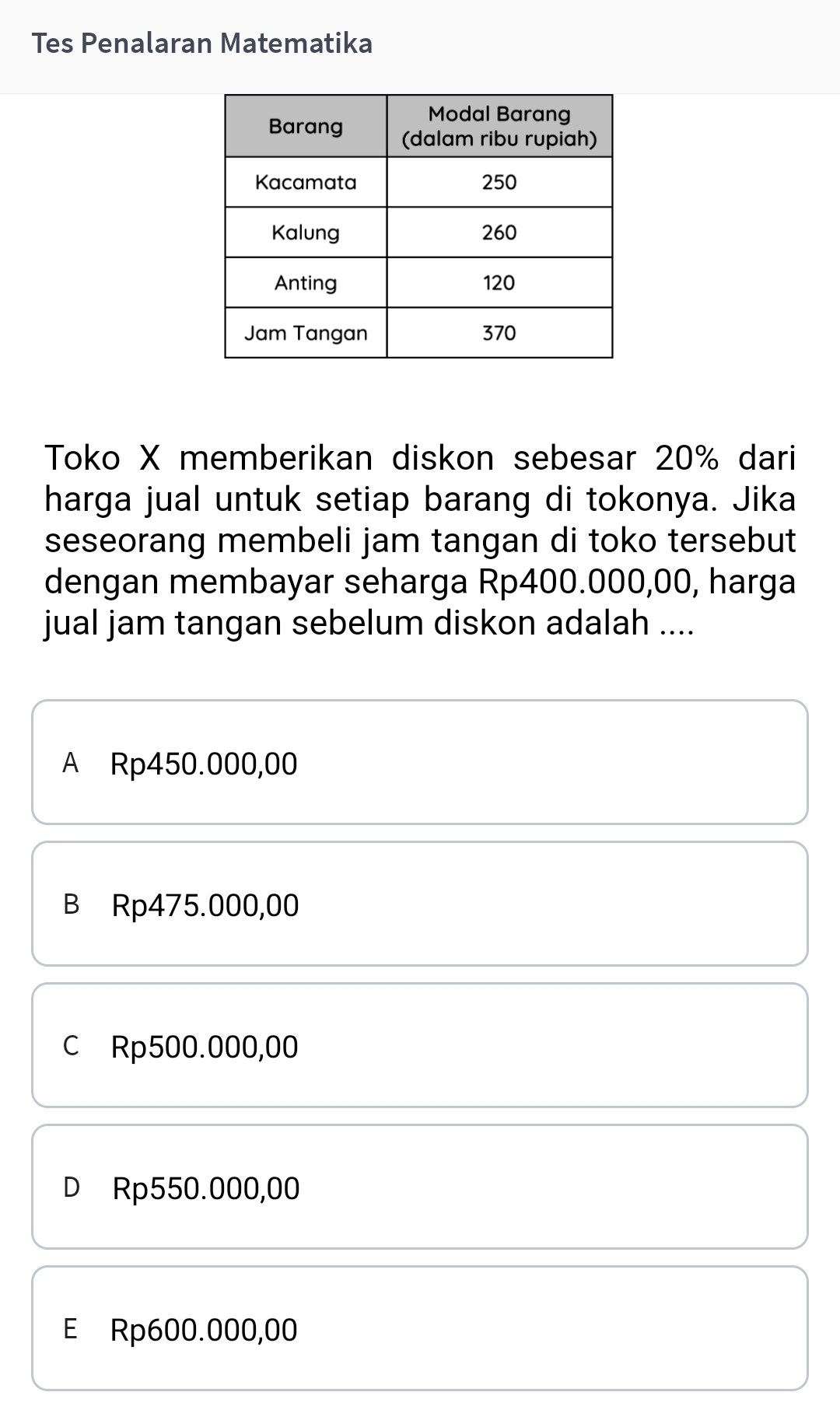 Tes Penalaran Matematika
Toko X memberikan diskon sebesar 20% dari
harga jual untuk setiap barang di tokonya. Jika
seseorang membeli jam tangan di toko tersebut
dengan membayar seharga Rp400.000,00, harga
jual jam tangan sebelum diskon adalah ....
A Rp450.000,00
B Rp475.000,00
c Rp500.000,00
D Rp550.000,00
E Rp600.000,00