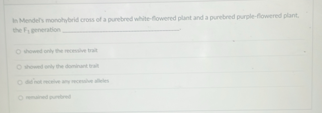 In Mendel's monohybrid cross of a purebred white-flowered plant and a purebred purple-flowered plant,
the F_1 generation_
showed only the recessive trait
showed only the dominant trait
did not receive any recessive alleles
remained purebred