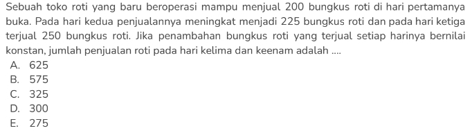 Sebuah toko roti yang baru beroperasi mampu menjual 200 bungkus roti di hari pertamanya
buka. Pada hari kedua penjualannya meningkat menjadi 225 bungkus roti dan pada hari ketiga
terjual 250 bungkus roti. Jika penambahan bungkus roti yang terjual setiap harinya bernilai
konstan, jumlah penjualan roti pada hari kelima dan keenam adalah ....
A. 625
B. 575
C. 325
D. 300
E. 275