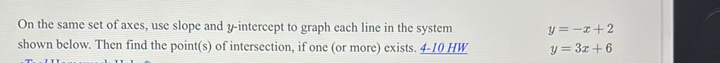 On the same set of axes, use slope and y-intercept to graph each line in the system y=-x+2
shown below. Then find the point(s) of intersection, if one (or more) exists. 4-10 HW y=3x+6