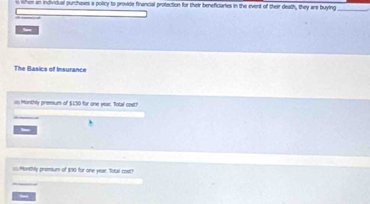 when an incividual purchases a policy to provide financial protection for their beneficiaries in the event of their death, they are buying_ 
Sae 
The Basics of Insurance 
a Monthly premium of $150 for one year. Total cost? 


== Monthly premium of $90 for one year. Total cost? 
Garo