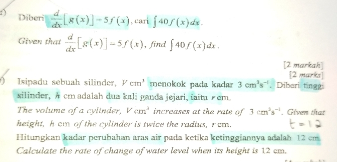 Diberi  d/dx [g(x)]=5f(x) , cari ∈t 40f(x)dx. 
Given that  d/dx [g(x)]=5f(x) , find ∈t 40f(x)dx. 
[2 markah] 
[2 marks] 
Isipadu sebuah silinder, Vcm^3 menokok pada kadar 3cm^3s^(-1) , Diberi tinggi 
silinder, A cmadalah dua kali ganda jejari, iaitu £cm. 
The volume of a cylinder, Vcm^3 increases at the rate of 3cm^3s^(-1). Given that 
height, h cm of the cylinder is twice the radius, rcm. 
Hitungkan kadar perubahan aras air pada ketika ketinggiannya adalah 12 cm. 
Calculate the rate of change of water level when its height is 12 cm.