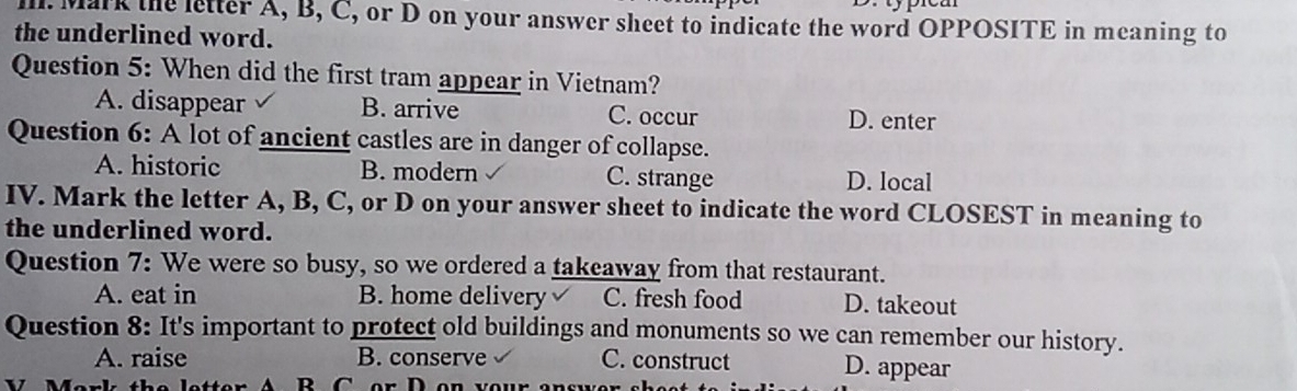 Mark the letter A, B, C, or D on your answer sheet to indicate the word OPPOSITE in meaning to
the underlined word.
Question 5: When did the first tram appear in Vietnam?
A. disappear B. arrive C. occur D. enter
Question 6: A lot of ancient castles are in danger of collapse.
A. historic B. modern C. strange D. local
IV. Mark the letter A, B, C, or D on your answer sheet to indicate the word CLOSEST in meaning to
the underlined word.
Question 7: We were so busy, so we ordered a takeaway from that restaurant.
A. eat in B. home delivery C. fresh food D. takeout
Question 8: It's important to protect old buildings and monuments so we can remember our history.
A. raise B. conserve C. construct D. appear