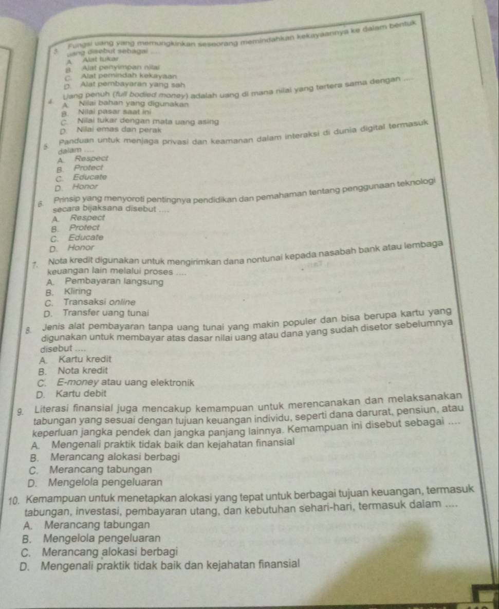 Fungsi vang yang memungkinkan seseorang memindahkan kekayaannya ke dálam bentuk
3 uang disebut sebagai
A Alat tukar
8. Alat penyimpan nilai. Alat pemindah kekayaan
D. Alat pembayaran yang sah
Liang penuh (full bodied money) adalah uang di mana nilai yang tertera sama dengan
_
A Nilai bahan yang digunakan
B. Nilai pasar saat ini
Nilai tukar dengan mata uang asing
D. Nilai emas dan perak
5  Panduan untuk menjaga privasi dan keamanan dalam interaksi di dunia digital termasuk
dalam ....
A Respect
B. Protect
C. Educate
D. Honor
6. Prinsip yang menyoroti pentingnya pendidikan dan pemahaman tentang penggunaan teknologi
secara bijaksana disebut ....
A. Respect
B. Protect
C. Educate
D. Honor
?. Nota kredit digunakan untuk mengirimkan dana nontunai kepada nasabah bank atau lembaga
keuangan lain melalui proses ....
A. Pembayaran langsung
B. Kliring
C. Transaksi online
D. Transfer uang tunai
8. Jenis alat pembayaran tanpa uang tunai yang makin populer dan bisa berupa kartu yang
digunakan untuk membayar atas dasar nilai uang atau dana yang sudah disetor sebelumnya
disebut ....
A. Kartu kredit
B. Nota kredit
C. E-money atau uang elektronik
D. Kartu debit
9. Literasi finansial juga mencakup kemampuan untuk merencanakan dan melaksanakan
tabungan yang sesuai dengan tujuan keuangan individu, seperti dana darurat, pensiun, atau
keperluan jangka pendek dan jangka panjang lainnya. Kemampuan ini disebut sebagai ....
A. Mengenali praktik tidak baik dan kejahatan finansial
B. Merancang alokasi berbagi
C. Merancang tabungan
D. Mengelola pengeluaran
10. Kemampuan untuk menetapkan alokasi yang tepat untuk berbagai tujuan keuangan, termasuk
tabungan, investasi, pembayaran utang, dan kebutuhan sehari-hari, termasuk dalam ....
A. Merancang tabungan
B. Mengelola pengeluaran
C. Merancang alokasi berbagi
D. Mengenali praktik tidak baik dan kejahatan finansial